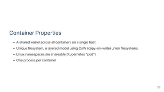 Container Properties
A shared kernel across all containers on a single host.
Unique filesystem, a layered model using CoW (copy‑on‑write) union filesystems.
Linux namespaces are shareable (Kubernetes “pod”)
One process per container
22
 