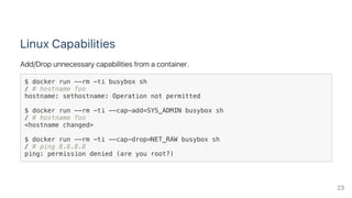 Linux Capabilities
Add/Drop unnecessary capabilities from a container.
$ docker run --rm -ti busybox sh
/ # hostname foo
hostname: sethostname: Operation not permitted
$ docker run --rm -ti --cap-add=SYS_ADMIN busybox sh
/ # hostname foo
<hostname changed>
$ docker run --rm -ti --cap-drop=NET_RAW busybox sh
/ # ping 8.8.8.8
ping: permission denied (are you root?)
23
 