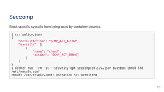 Seccomp
Block specific syscalls from being used by container binaries.
$ cat policy.json
{
"defaultAction": "SCMP_ACT_ALLOW",
"syscalls": [
{
"name": "chmod",
"action": "SCMP_ACT_ERRNO"
}
]
}
$ docker run --rm -it --security-opt seccomp:policy.json busybox chmod 640
/etc/resolv.conf
chmod: /etc/resolv.conf: Operation not permitted
25
 
