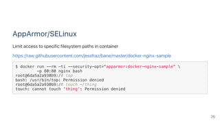 AppArmor/SELinux
Limit access to specific filesystem paths in container
https://raw.githubusercontent.com/jessfraz/bane/master/docker‑nginx‑sample
$ docker run --rm -ti --security-opt="apparmor:docker-nginx-sample" 
-p 80:80 nginx bash
root@6da5a2a930b9:/# top
bash: /usr/bin/top: Permission denied
root@6da5a2a930b9:/# touch ~/thing
touch: cannot touch 'thing': Permission denied
26
 