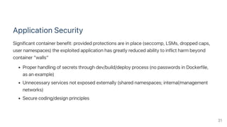 Application Security
Significant container benefit: provided protections are in place (seccomp, LSMs, dropped caps,
user namespaces) the exploited application has greatly reduced ability to inflict harm beyond
container “walls”
Proper handling of secrets through dev/build/deploy process (no passwords in Dockerfile,
as an example)
Unnecessary services not exposed externally (shared namespaces; internal/management
networks)
Secure coding/design principles
31
 