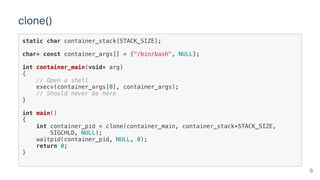 clone()
static char container_stack[STACK_SIZE];
char* const container_args[] = {"/bin/bash", NULL};
int container_main(void* arg)
{
// Open a shell
execv(container_args[0], container_args);
// Should never be here
}
int main()
{
int container_pid = clone(container_main, container_stack+STACK_SIZE,
SIGCHLD, NULL);
waitpid(container_pid, NULL, 0);
return 0;
}
6
 