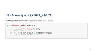 UTS Namespace ( CLONE_NEWUTS )
Isolates system identifiers:  nodename and  domainname .
int container_main(void* arg)
{
sethostname("container", 10);
// Open a shell
execv(container_args[0], container_args);
// Should never be here
}
7
 