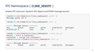 IPC Namespace ( CLONE_NEWIPC )
Isolates IPC resources: SystemV IPC objects and POSIX message queues.
root@eric-vm:/home/eric/linux_namespace# ipcmk -Q
Message queue id: 0
root@eric-vm:/home/eric/linux_namespace# ipcs -q
------ Message Queues --------
key msqid owner perms used-bytes messages
0xd5467105 0 root 644 0 0
root@eric-vm:/home/eric/linux_namespace# ./test_ipc_ns
Parent - start a container!
Container - inside the container!
root@container:/home/eric/linux_namespace# ipcs -q
------ Message Queues --------
key msqid owner perms used-bytes messages
8
 
