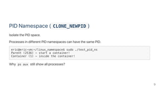 PID Namespace ( CLONE_NEWPID )
Isolate the PID space.
Processes in different PID namespaces can have the same PID.
eric@eric-vm:~/linux_namespace$ sudo ./test_pid_ns
Parent (2536) - start a container!
Container (1) - inside the container!
Why  ps aux still show all processes?
9
 