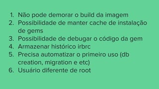 1. Não pode demorar o build da imagem
2. Possibilidade de manter cache de instalação
de gems
3. Possibilidade de debugar o código da gem
4. Armazenar histórico irbrc
5. Precisa automatizar o primeiro uso (db
creation, migration e etc)
6. Usuário diferente de root
 