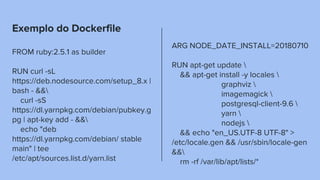 Exemplo do Dockerfile
FROM ruby:2.5.1 as builder
RUN curl -sL
https://deb.nodesource.com/setup_8.x |
bash - &&
curl -sS
https://dl.yarnpkg.com/debian/pubkey.g
pg | apt-key add - &&
echo "deb
https://dl.yarnpkg.com/debian/ stable
main" | tee
/etc/apt/sources.list.d/yarn.list
ARG NODE_DATE_INSTALL=20180710
RUN apt-get update 
&& apt-get install -y locales 
graphviz 
imagemagick 
postgresql-client-9.6 
yarn 
nodejs 
&& echo "en_US.UTF-8 UTF-8" >
/etc/locale.gen && /usr/sbin/locale-gen
&&
rm -rf /var/lib/apt/lists/*
 