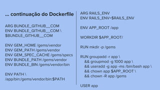 … continuação do Dockerfile
ARG BUNDLE_GITHUB__COM
ENV BUNDLE_GITHUB__COM 
$BUNDLE_GITHUB__COM
ENV GEM_HOME /gems/vendor
ENV GEM_PATH /gems/vendor
ENV GEM_SPEC_CACHE /gems/specs
ENV BUNDLE_PATH /gems/vendor
ENV BUNDLE_BIN /gems/vendor/bin
ENV PATH 
/app/bin:/gems/vendor/bin:$PATH
ARG RAILS_ENV
ENV RAILS_ENV=$RAILS_ENV
ENV APP_ROOT /app
WORKDIR $APP_ROOT/
RUN mkdir -p /gems
RUN groupadd -r app 
&& groupmod -g 1000 app 
&& useradd -g app -ms /bin/bash app 
&& chown app $APP_ROOT 
&& chown -R app /gems
USER app
 