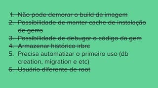 1. Não pode demorar o build da imagem
2. Possibilidade de manter cache de instalação
de gems
3. Possibilidade de debugar o código da gem
4. Armazenar histórico irbrc
5. Precisa automatizar o primeiro uso (db
creation, migration e etc)
6. Usuário diferente de root
 