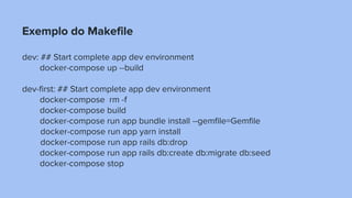 Exemplo do Makefile
dev: ## Start complete app dev environment
docker-compose up --build
dev-first: ## Start complete app dev environment
docker-compose rm -f
docker-compose build
docker-compose run app bundle install --gemfile=Gemfile
docker-compose run app yarn install
docker-compose run app rails db:drop
docker-compose run app rails db:create db:migrate db:seed
docker-compose stop
 