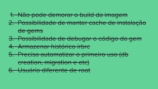 1. Não pode demorar o build da imagem
2. Possibilidade de manter cache de instalação
de gems
3. Possibilidade de debugar o código da gem
4. Armazenar histórico irbrc
5. Precisa automatizar o primeiro uso (db
creation, migration e etc)
6. Usuário diferente de root
 