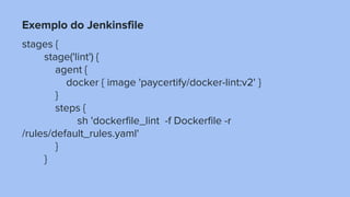 Exemplo do Jenkinsfile
stages {
stage('lint') {
agent {
docker { image 'paycertify/docker-lint:v2' }
}
steps {
sh 'dockerfile_lint -f Dockerfile -r
/rules/default_rules.yaml'
}
}
 
