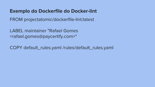 Exemplo do Dockerfile do Docker-lint
FROM projectatomic/dockerfile-lint:latest
LABEL maintainer "Rafael Gomes
<rafael.gomes@paycertify.com>"
COPY default_rules.yaml /rules/default_rules.yaml
 
