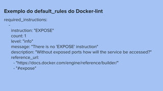 Exemplo do default_rules do Docker-lint
required_instructions:
-
instruction: "EXPOSE"
count: 1
level: "info"
message: "There is no 'EXPOSE' instruction"
description: "Without exposed ports how will the service be accessed?"
reference_url:
- "https://docs.docker.com/engine/reference/builder/"
- "#expose"
 