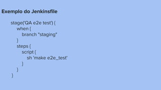 Exemplo do Jenkinsfile
stage('QA e2e test') {
when {
branch "staging"
}
steps {
script {
sh 'make e2e_test'
}
}
}
 