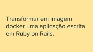 Transformar em imagem
docker uma aplicação escrita
em Ruby on Rails.
 