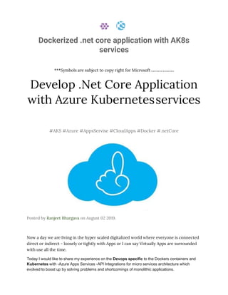 Dockerized .net core application with AK8s
services
***Symbols are subject to copy right for Microsoft
Develop .Net Core Application
with Azure Kubernetesservices
#AKS #Azure #AppsServise #CloudApps #Docker #.netCore
Posted by Ranjeet Bhargava on August 02 2019.
Now a day we are living in the hyper scaled digitalized world where everyone is connected
direct or indirect - loosely or tightly with Apps or I can say Virtually Apps are surrounded
with use all the time.
Today I would like to share my experience on the Devops specific to the Dockers containers and
Kubernetes with -Azure Apps Services -API Integrations for micro services architecture which
evolved to boost up by solving problems and shortcomings of monolithic applications.
 