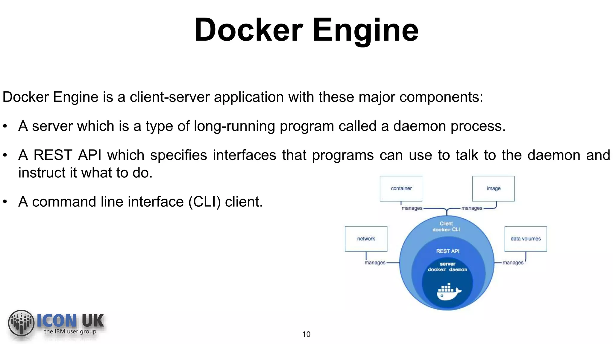 Docker Engine
Docker Engine is a client-server application with these major components:
• A server which is a type of long-running program called a daemon process.
• A REST API which specifies interfaces that programs can use to talk to the daemon and
instruct it what to do.
• A command line interface (CLI) client.
10
 