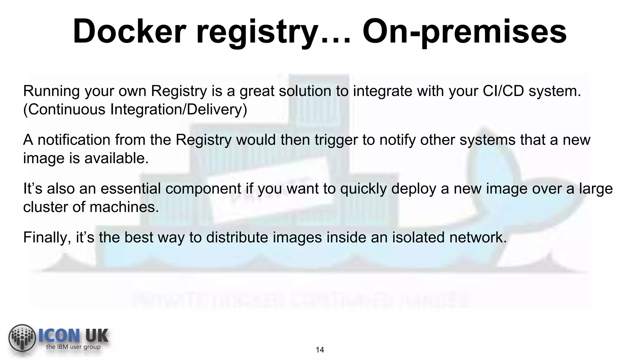 Docker registry… On-premises
Running your own Registry is a great solution to integrate with your CI/CD system.
(Continuous Integration/Delivery)
A notification from the Registry would then trigger to notify other systems that a new
image is available.
It’s also an essential component if you want to quickly deploy a new image over a large
cluster of machines.
Finally, it’s the best way to distribute images inside an isolated network.
14
 