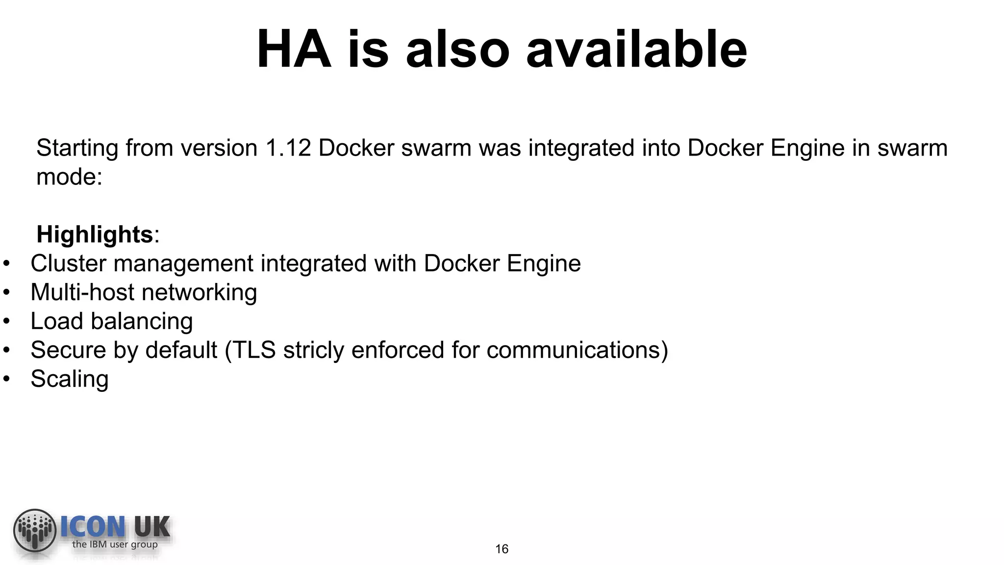 HA is also available
Starting from version 1.12 Docker swarm was integrated into Docker Engine in swarm
mode:
Highlights:
• Cluster management integrated with Docker Engine
• Multi-host networking
• Load balancing
• Secure by default (TLS stricly enforced for communications)
• Scaling
16
 