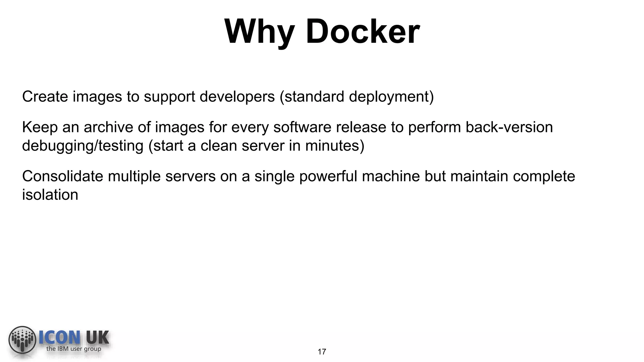 Why Docker
Create images to support developers (standard deployment)
Keep an archive of images for every software release to perform back-version
debugging/testing (start a clean server in minutes)
Consolidate multiple servers on a single powerful machine but maintain complete
isolation
17
 