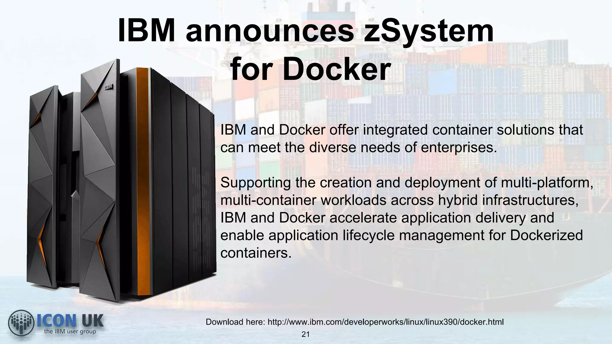 IBM announces zSystem
for Docker
Download here: http://www.ibm.com/developerworks/linux/linux390/docker.html
IBM and Docker offer integrated container solutions that
can meet the diverse needs of enterprises.
Supporting the creation and deployment of multi-platform,
multi-container workloads across hybrid infrastructures,
IBM and Docker accelerate application delivery and
enable application lifecycle management for Dockerized
containers.
21
 