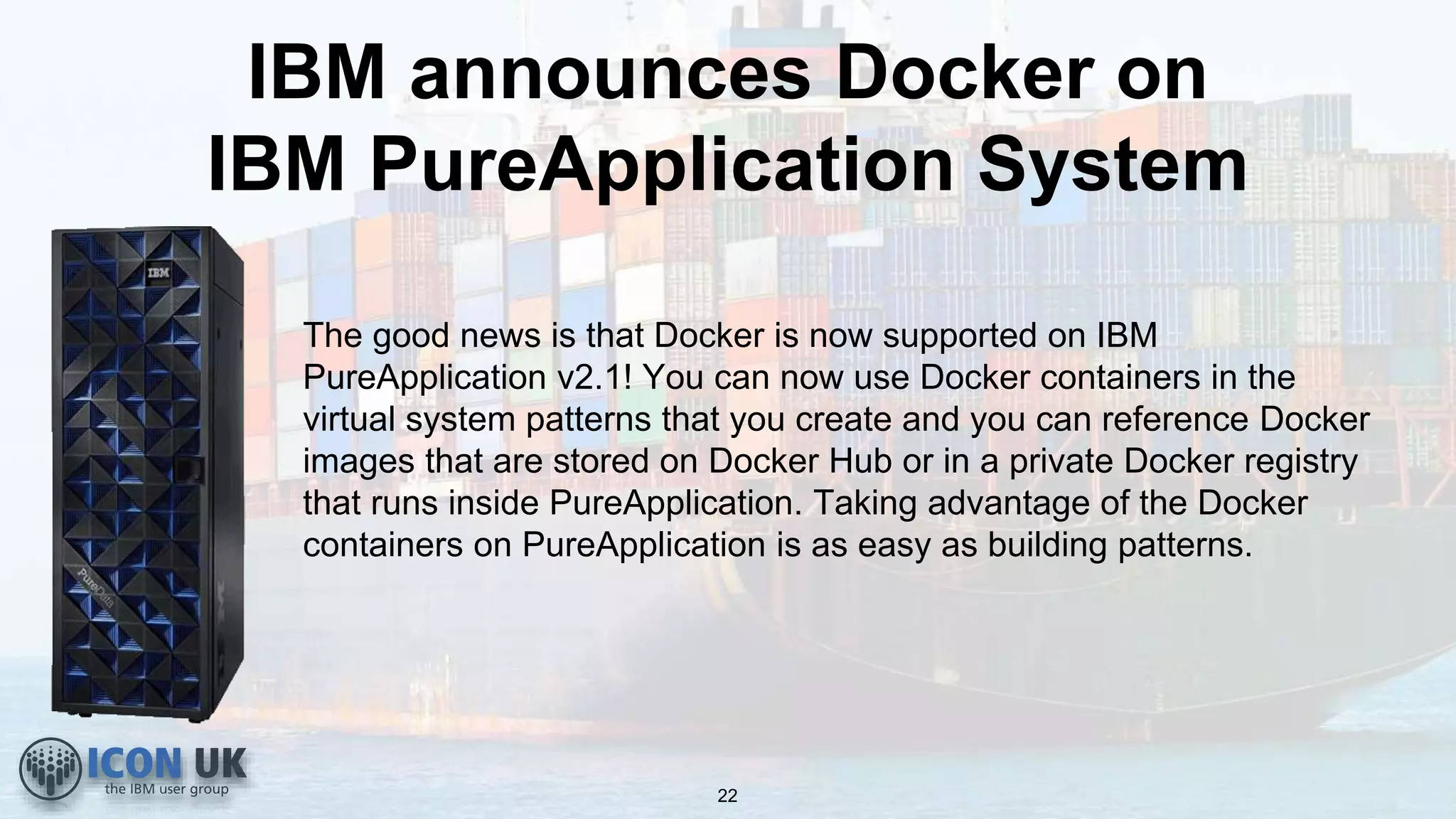 IBM announces Docker on
IBM PureApplication System
The good news is that Docker is now supported on IBM
PureApplication v2.1! You can now use Docker containers in the
virtual system patterns that you create and you can reference Docker
images that are stored on Docker Hub or in a private Docker registry
that runs inside PureApplication. Taking advantage of the Docker
containers on PureApplication is as easy as building patterns.
22
 