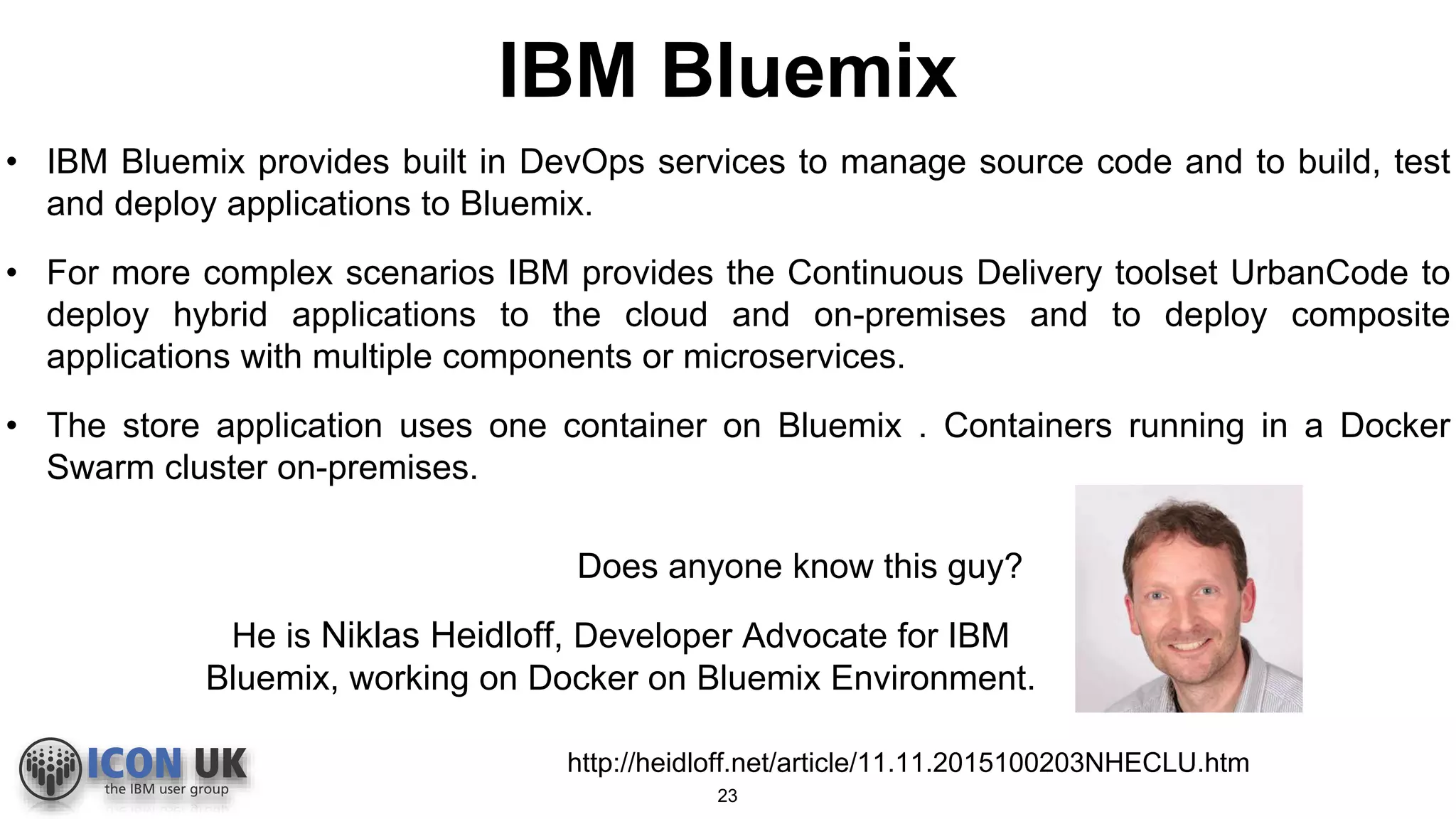 IBM Bluemix
• IBM Bluemix provides built in DevOps services to manage source code and to build, test
and deploy applications to Bluemix.
• For more complex scenarios IBM provides the Continuous Delivery toolset UrbanCode to
deploy hybrid applications to the cloud and on-premises and to deploy composite
applications with multiple components or microservices.
• The store application uses one container on Bluemix . Containers running in a Docker
Swarm cluster on-premises.
Does anyone know this guy?
http://heidloff.net/article/11.11.2015100203NHECLU.htm
He is Niklas Heidloff, Developer Advocate for IBM
Bluemix, working on Docker on Bluemix Environment.
23
 