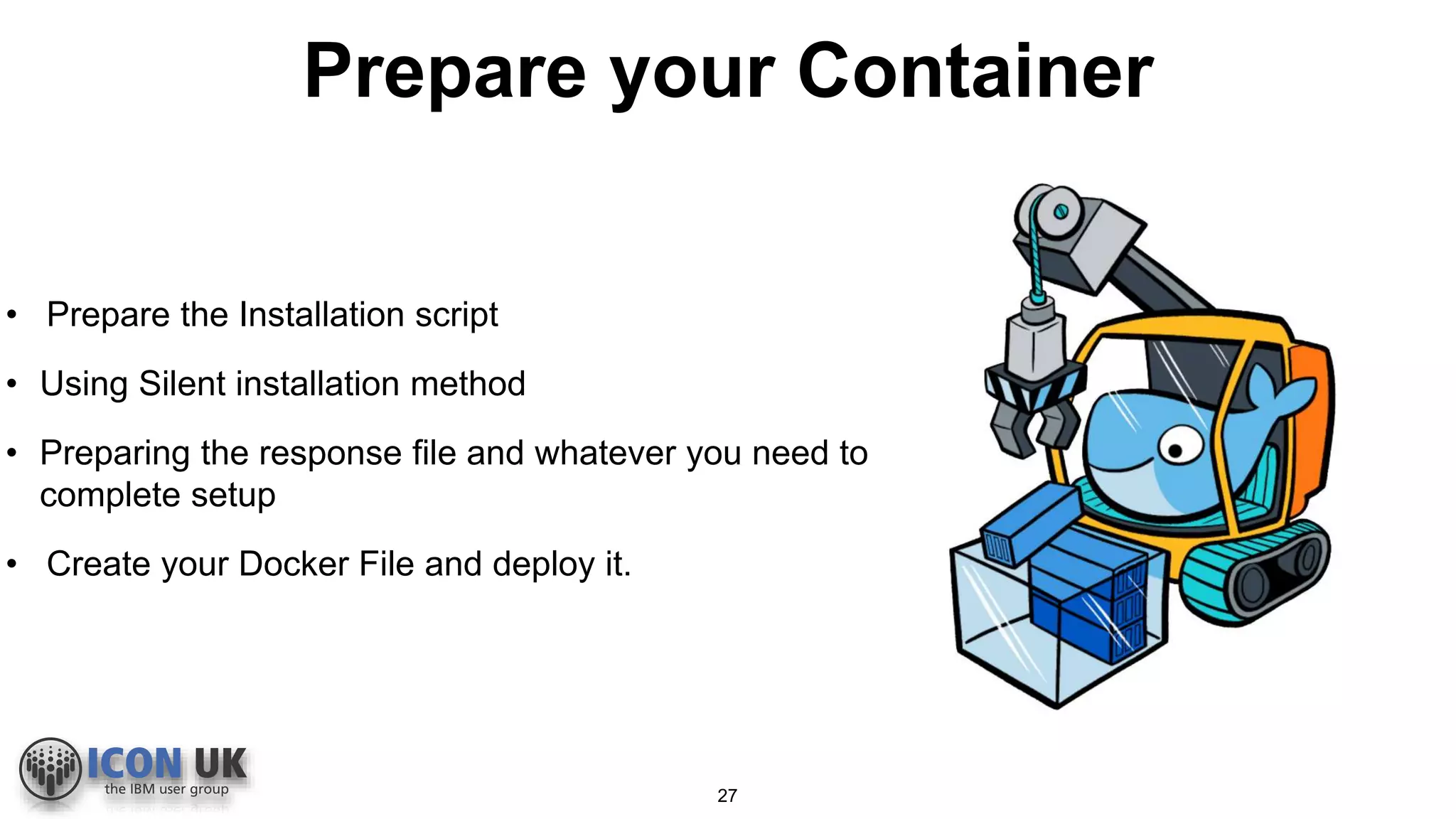 Prepare your Container
• Prepare the Installation script
• Using Silent installation method
• Preparing the response file and whatever you need to
complete setup
• Create your Docker File and deploy it.
27
 