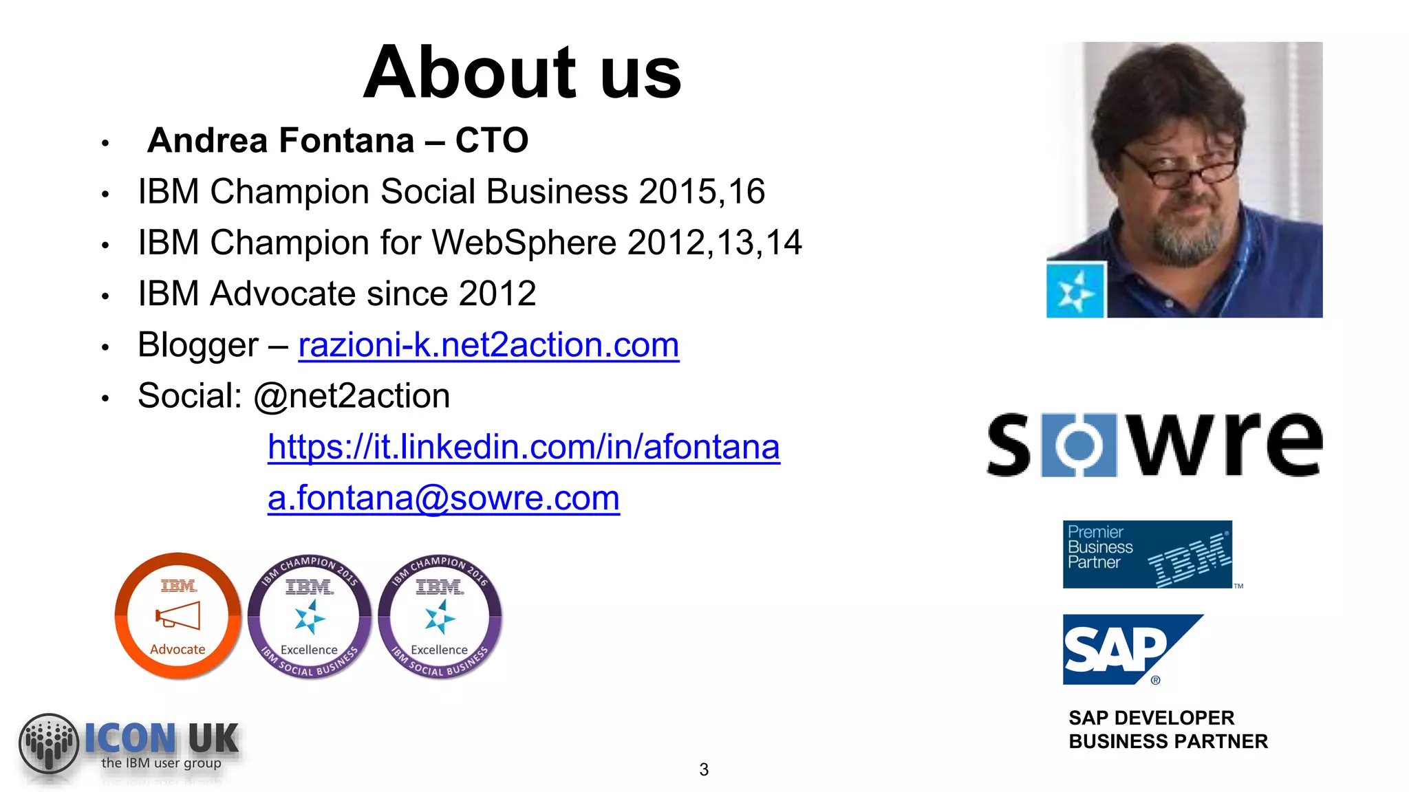 About us
3
• Andrea Fontana – CTO
• IBM Champion Social Business 2015,16
• IBM Champion for WebSphere 2012,13,14
• IBM Advocate since 2012
• Blogger – razioni-k.net2action.com
• Social: @net2action
https://it.linkedin.com/in/afontana
a.fontana@sowre.com
SAP DEVELOPER
BUSINESS PARTNER
 