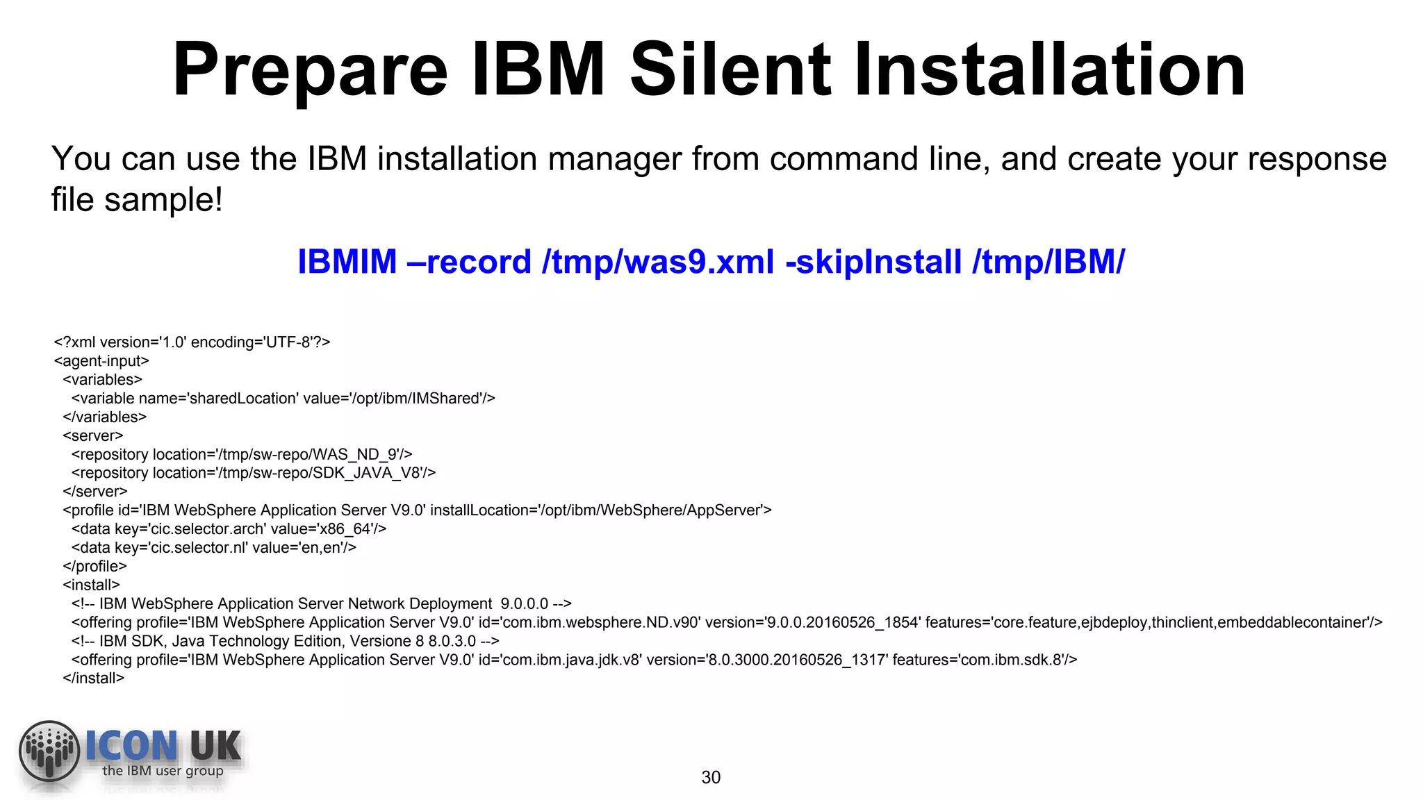 Prepare IBM Silent Installation
You can use the IBM installation manager from command line, and create your response
file sample!
IBMIM –record /tmp/was9.xml -skipInstall /tmp/IBM/
<?xml version='1.0' encoding='UTF-8'?>
<agent-input>
<variables>
<variable name='sharedLocation' value='/opt/ibm/IMShared'/>
</variables>
<server>
<repository location='/tmp/sw-repo/WAS_ND_9'/>
<repository location='/tmp/sw-repo/SDK_JAVA_V8'/>
</server>
<profile id='IBM WebSphere Application Server V9.0' installLocation='/opt/ibm/WebSphere/AppServer'>
<data key='cic.selector.arch' value='x86_64'/>
<data key='cic.selector.nl' value='en,en'/>
</profile>
<install>
<!-- IBM WebSphere Application Server Network Deployment 9.0.0.0 -->
<offering profile='IBM WebSphere Application Server V9.0' id='com.ibm.websphere.ND.v90' version='9.0.0.20160526_1854' features='core.feature,ejbdeploy,thinclient,embeddablecontainer'/>
<!-- IBM SDK, Java Technology Edition, Versione 8 8.0.3.0 -->
<offering profile='IBM WebSphere Application Server V9.0' id='com.ibm.java.jdk.v8' version='8.0.3000.20160526_1317' features='com.ibm.sdk.8'/>
</install>
30
 
