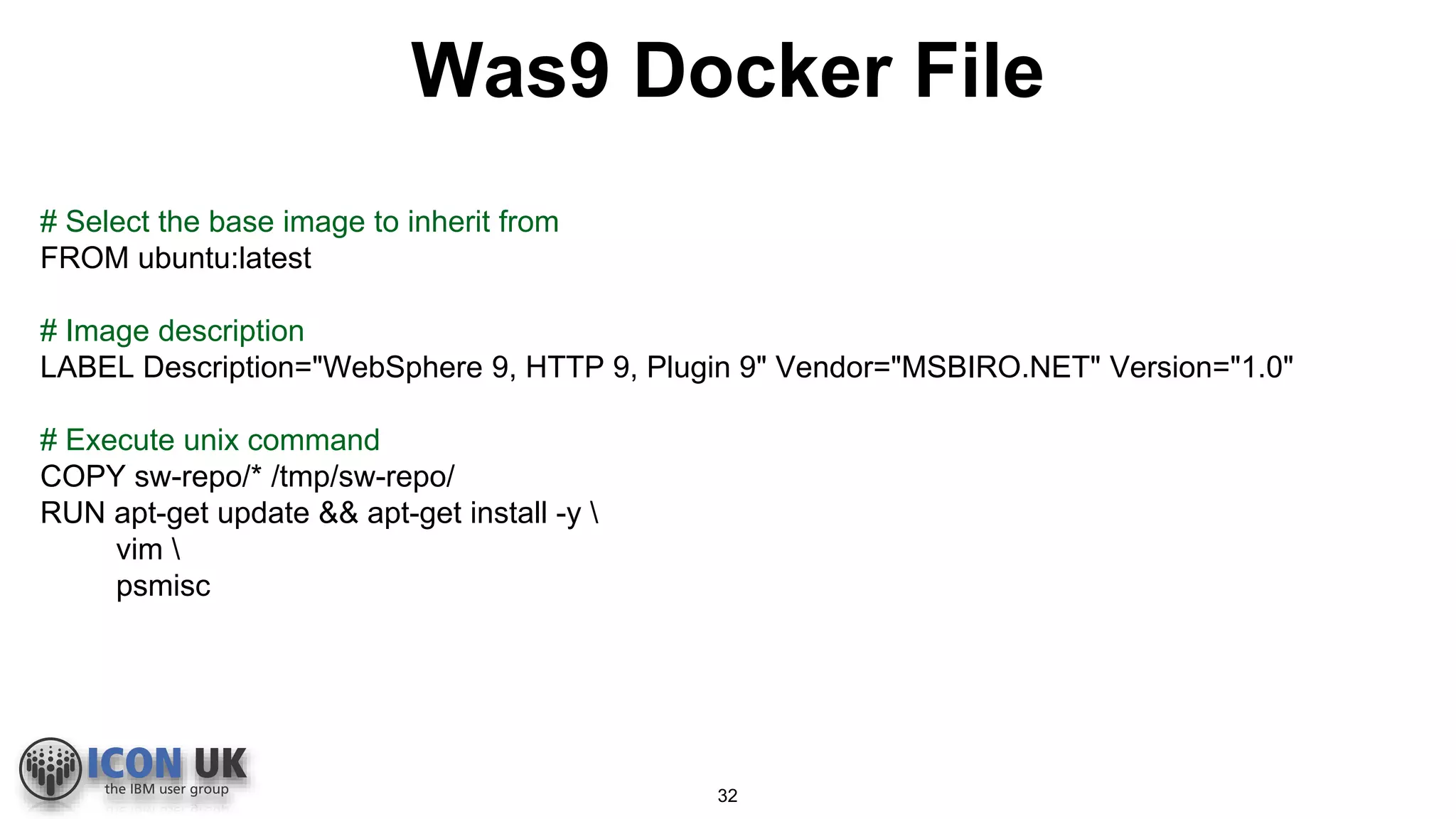 Was9 Docker File
# Select the base image to inherit from
FROM ubuntu:latest
# Image description
LABEL Description="WebSphere 9, HTTP 9, Plugin 9" Vendor="MSBIRO.NET" Version="1.0"
# Execute unix command
COPY sw-repo/* /tmp/sw-repo/
RUN apt-get update && apt-get install -y 
vim 
psmisc
32
 