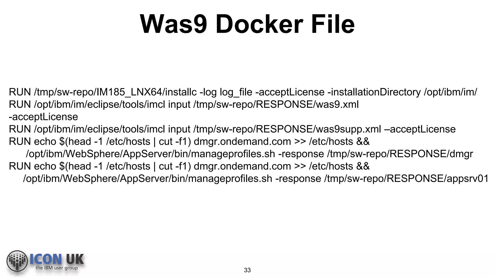 RUN /tmp/sw-repo/IM185_LNX64/installc -log log_file -acceptLicense -installationDirectory /opt/ibm/im/
RUN /opt/ibm/im/eclipse/tools/imcl input /tmp/sw-repo/RESPONSE/was9.xml
-acceptLicense
RUN /opt/ibm/im/eclipse/tools/imcl input /tmp/sw-repo/RESPONSE/was9supp.xml –acceptLicense
RUN echo $(head -1 /etc/hosts | cut -f1) dmgr.ondemand.com >> /etc/hosts &&
/opt/ibm/WebSphere/AppServer/bin/manageprofiles.sh -response /tmp/sw-repo/RESPONSE/dmgr
RUN echo $(head -1 /etc/hosts | cut -f1) dmgr.ondemand.com >> /etc/hosts &&
/opt/ibm/WebSphere/AppServer/bin/manageprofiles.sh -response /tmp/sw-repo/RESPONSE/appsrv01
Was9 Docker File
33
 