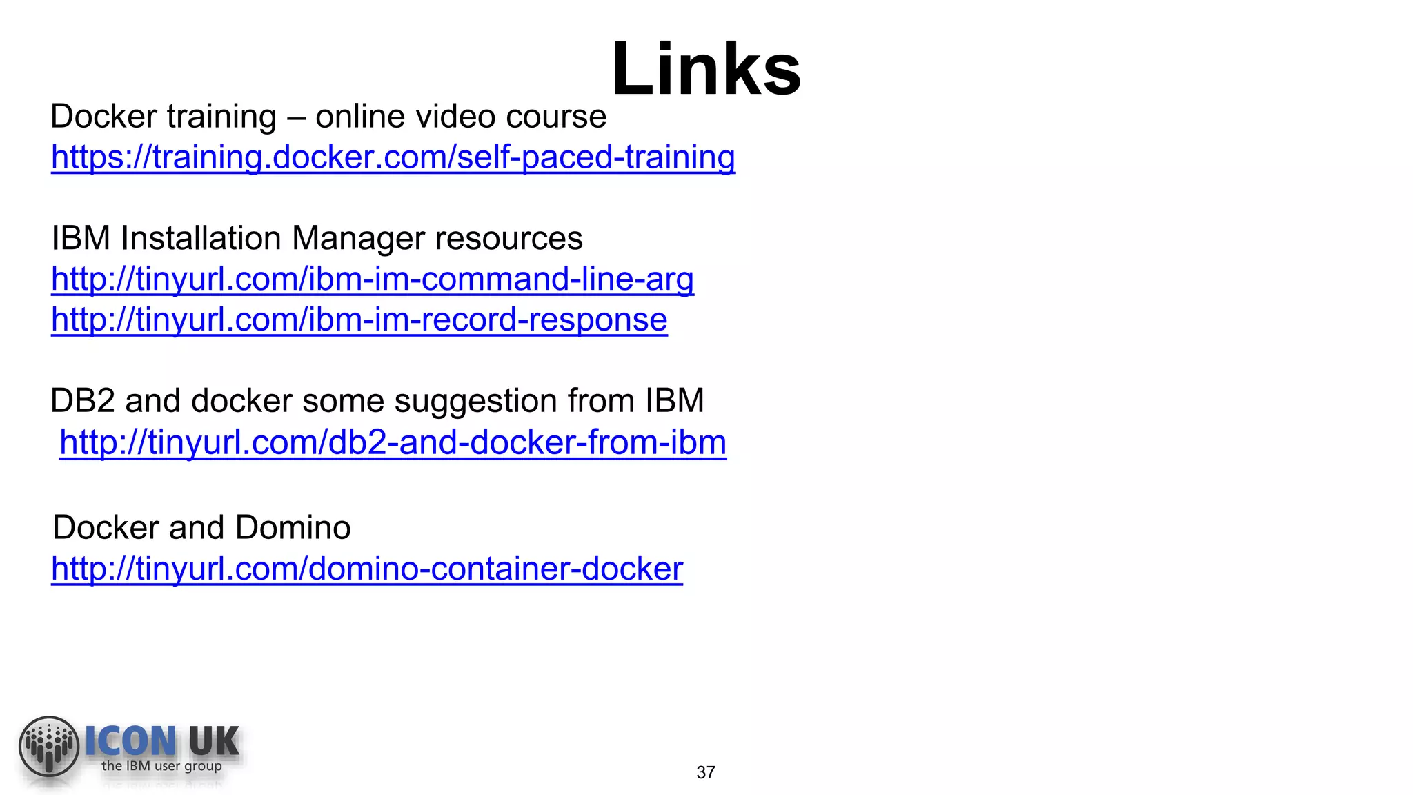 LinksDocker training – online video course
https://training.docker.com/self-paced-training
IBM Installation Manager resources
http://tinyurl.com/ibm-im-command-line-arg
http://tinyurl.com/ibm-im-record-response
DB2 and docker some suggestion from IBM
http://tinyurl.com/db2-and-docker-from-ibm
Docker and Domino
http://tinyurl.com/domino-container-docker
37
 
