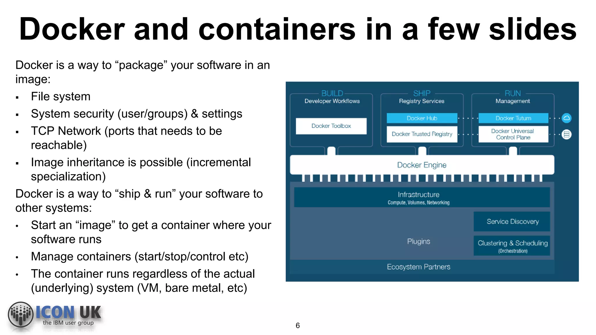 Docker and containers in a few slides
Docker is a way to “package” your software in an
image:
 File system
 System security (user/groups) & settings
 TCP Network (ports that needs to be
reachable)
 Image inheritance is possible (incremental
specialization)
Docker is a way to “ship & run” your software to
other systems:
• Start an “image” to get a container where your
software runs
• Manage containers (start/stop/control etc)
• The container runs regardless of the actual
(underlying) system (VM, bare metal, etc)
6
 