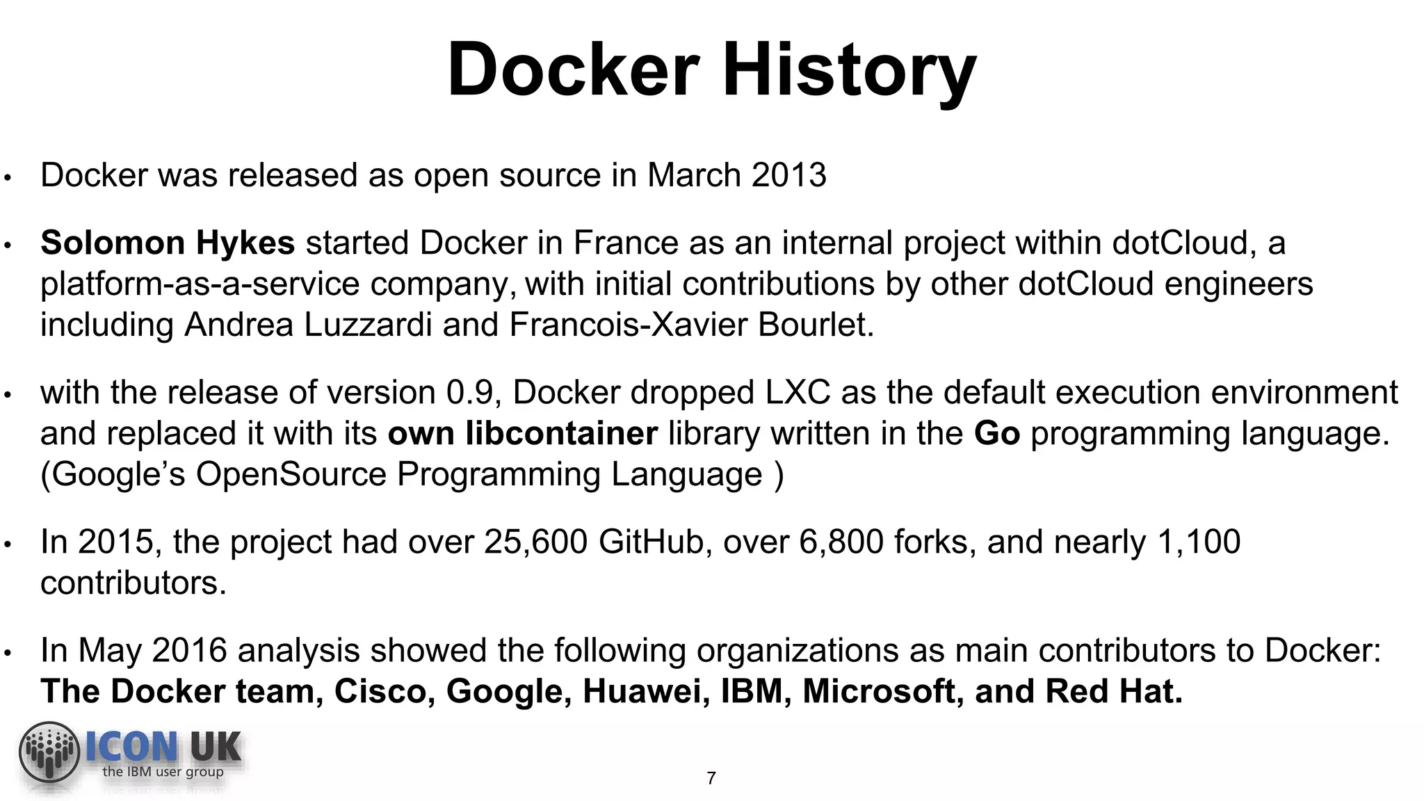 Docker History
• Docker was released as open source in March 2013
• Solomon Hykes started Docker in France as an internal project within dotCloud, a
platform-as-a-service company, with initial contributions by other dotCloud engineers
including Andrea Luzzardi and Francois-Xavier Bourlet.
• with the release of version 0.9, Docker dropped LXC as the default execution environment
and replaced it with its own libcontainer library written in the Go programming language.
(Google’s OpenSource Programming Language )
• In 2015, the project had over 25,600 GitHub, over 6,800 forks, and nearly 1,100
contributors.
• In May 2016 analysis showed the following organizations as main contributors to Docker:
The Docker team, Cisco, Google, Huawei, IBM, Microsoft, and Red Hat.
7
 