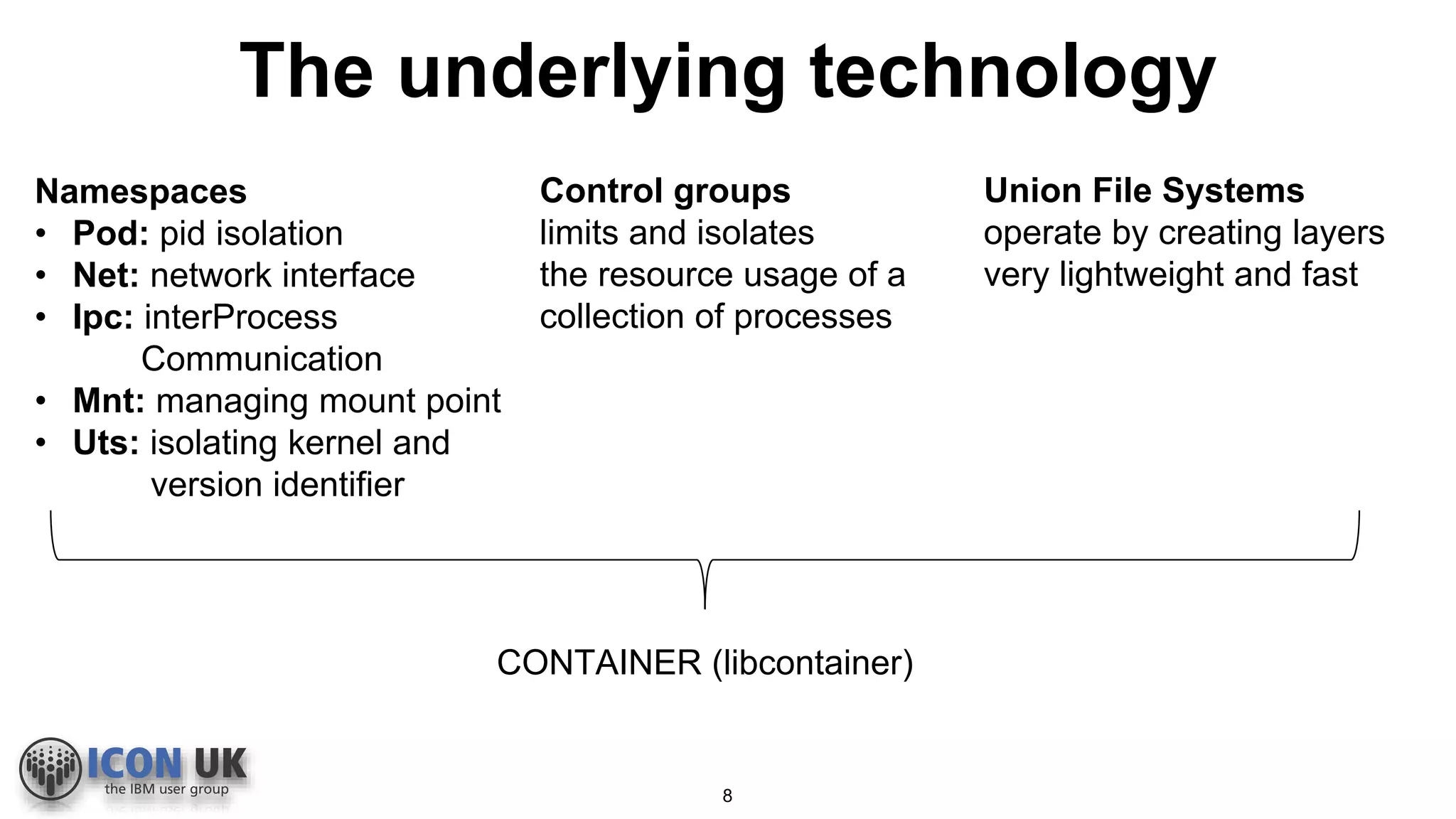 The underlying technology
Namespaces
• Pod: pid isolation
• Net: network interface
• Ipc: interProcess
Communication
• Mnt: managing mount point
• Uts: isolating kernel and
version identifier
Control groups
limits and isolates
the resource usage of a
collection of processes
Union File Systems
operate by creating layers
very lightweight and fast
CONTAINER (libcontainer)
8
 