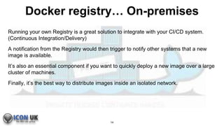 Docker registry… On-premises
Running your own Registry is a great solution to integrate with your CI/CD system.
(Continuous Integration/Delivery)
A notification from the Registry would then trigger to notify other systems that a new
image is available.
It’s also an essential component if you want to quickly deploy a new image over a large
cluster of machines.
Finally, it’s the best way to distribute images inside an isolated network.
14
 