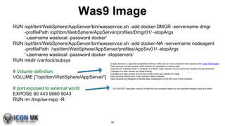 Was9 Image
RUN /opt/ibm/WebSphere/AppServer/bin/wasservice.sh -add docker-DMGR -servername dmgr
-profilePath /opt/ibm/WebSphere/AppServer/profiles/Dmgr01/ -stopArgs
‘-username waslocal -password docker'
RUN /opt/ibm/WebSphere/AppServer/bin/wasservice.sh -add docker-NA -servername nodeagent
-profilePath /opt/ibm/WebSphere/AppServer/profiles/AppSrv01/ -stopArgs
'-username waslocal -password docker -stopservers‘
RUN mkdir /var/lock/subsys
# Volume definition
VOLUME ["/opt/ibm/WebSphere/AppServer"]
# port exposed to external world
EXPOSE 80 443 9060 9043
RUN rm /tmp/sw-repo -R
A data volume is a specially-designated directory within one or more containers that bypasses the Union File System.
Data volumes provide several useful features for persistent or shared data:
Volumes are initialized when a container is created. Data volumes can be shared and reused among containers.
Changes to a data volume are made directly.
Changes to a data volume will not be included when you update an image.
Data volumes persist even if the container itself is deleted.
Data volumes are designed to persist data, independent of the life cycle of the container.
The EXPOSE instruction informs Docker that the container listens on the specified network ports at runtime
34
 