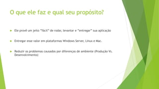 O que ele faz e qual seu propósito?
 Ele provê um jeito ”fácil” de rodar, levantar e ”entregar” sua aplicação
 Entregar esse valor em plataformas Windows Server, Linux e Mac.
 Reduzir os problemas causados por diferenças de ambiente (Produção Vs.
Desenvolvimento)
 