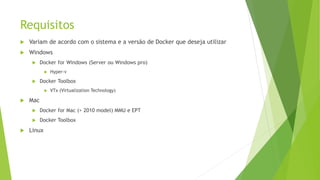 Requisitos
 Variam de acordo com o sistema e a versão de Docker que deseja utilizar
 Windows
 Docker for Windows (Server ou Windows pro)
 Hyper-v
 Docker Toolbox
 VTx (Virtualization Technology)
 Mac
 Docker for Mac (> 2010 model) MMU e EPT
 Docker Toolbox
 Linux
 