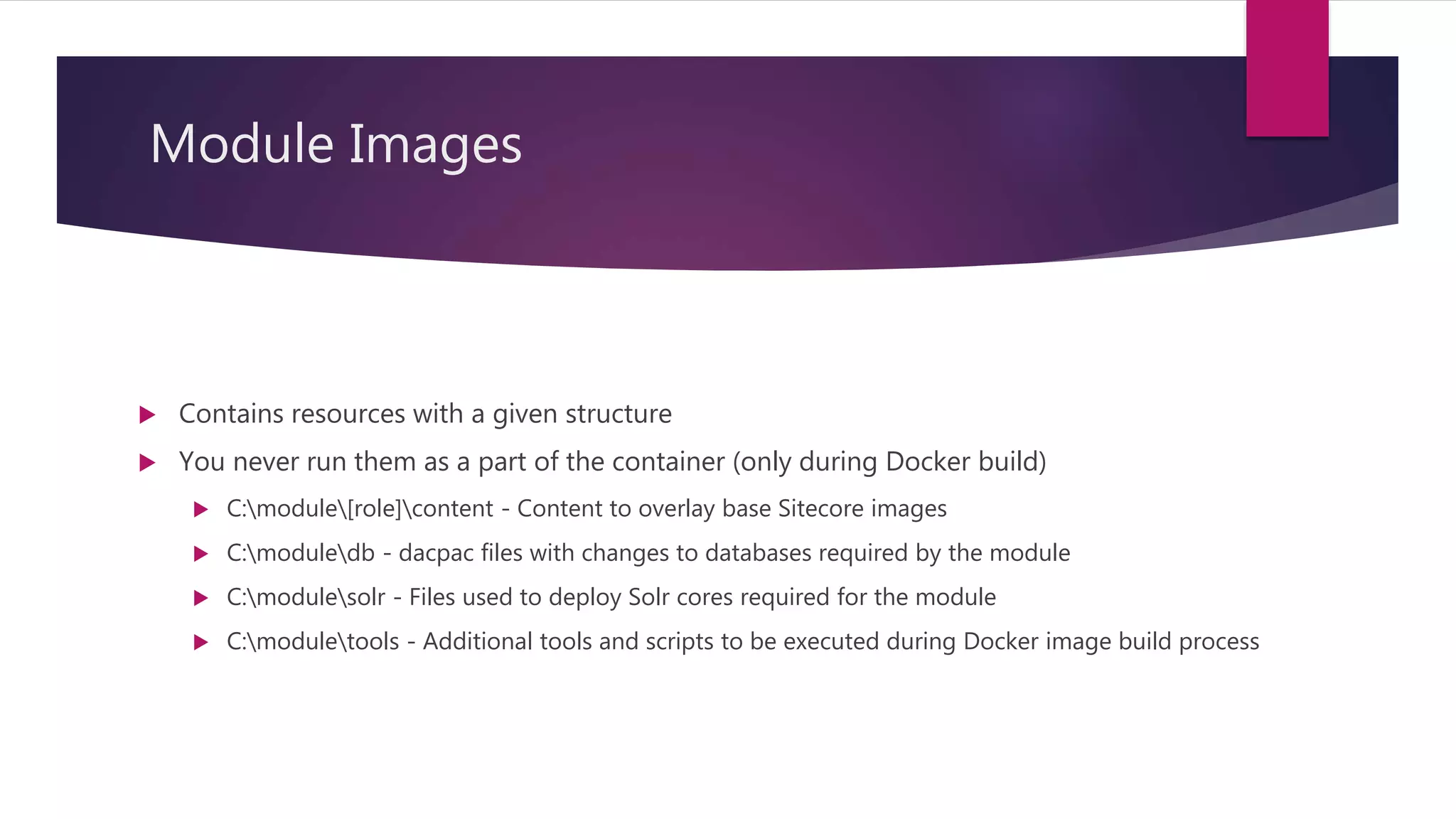 Module Images
 Contains resources with a given structure
 You never run them as a part of the container (only during Docker build)
 C:module[role]content - Content to overlay base Sitecore images
 C:moduledb - dacpac files with changes to databases required by the module
 C:modulesolr - Files used to deploy Solr cores required for the module
 C:moduletools - Additional tools and scripts to be executed during Docker image build process
 