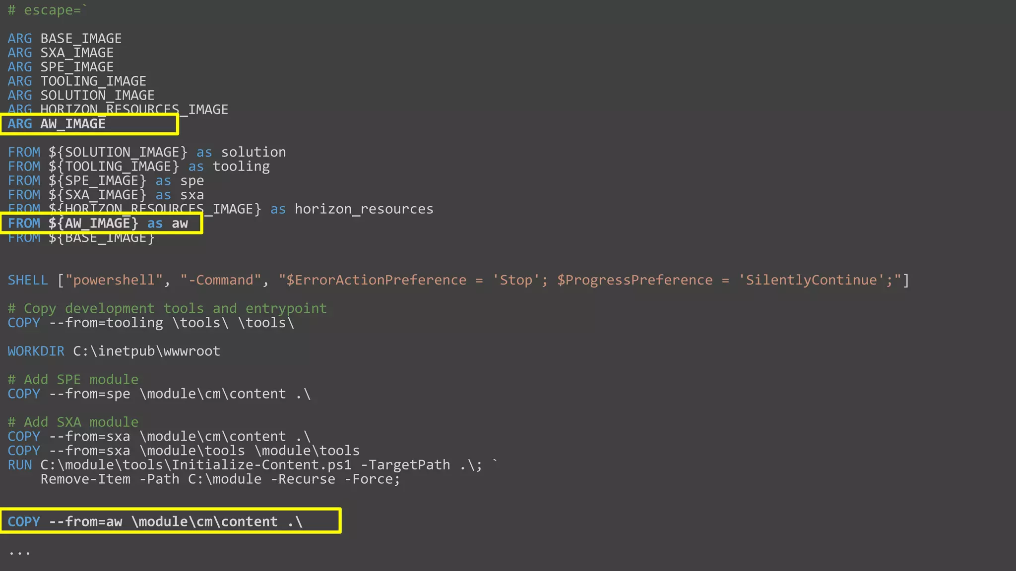 CM Dockerfile
# escape=`
ARG BASE_IMAGE
ARG SXA_IMAGE
ARG SPE_IMAGE
ARG TOOLING_IMAGE
ARG SOLUTION_IMAGE
ARG HORIZON_RESOURCES_IMAGE
ARG AW_IMAGE
FROM ${SOLUTION_IMAGE} as solution
FROM ${TOOLING_IMAGE} as tooling
FROM ${SPE_IMAGE} as spe
FROM ${SXA_IMAGE} as sxa
FROM ${HORIZON_RESOURCES_IMAGE} as horizon_resources
FROM ${AW_IMAGE} as aw
FROM ${BASE_IMAGE}
SHELL ["powershell", "-Command", "$ErrorActionPreference = 'Stop'; $ProgressPreference = 'SilentlyContinue';"]
# Copy development tools and entrypoint
COPY --from=tooling tools tools
WORKDIR C:inetpubwwwroot
# Add SPE module
COPY --from=spe modulecmcontent .
# Add SXA module
COPY --from=sxa modulecmcontent .
COPY --from=sxa moduletools moduletools
RUN C:moduletoolsInitialize-Content.ps1 -TargetPath .; `
Remove-Item -Path C:module -Recurse -Force;
COPY --from=aw modulecmcontent .
...
 