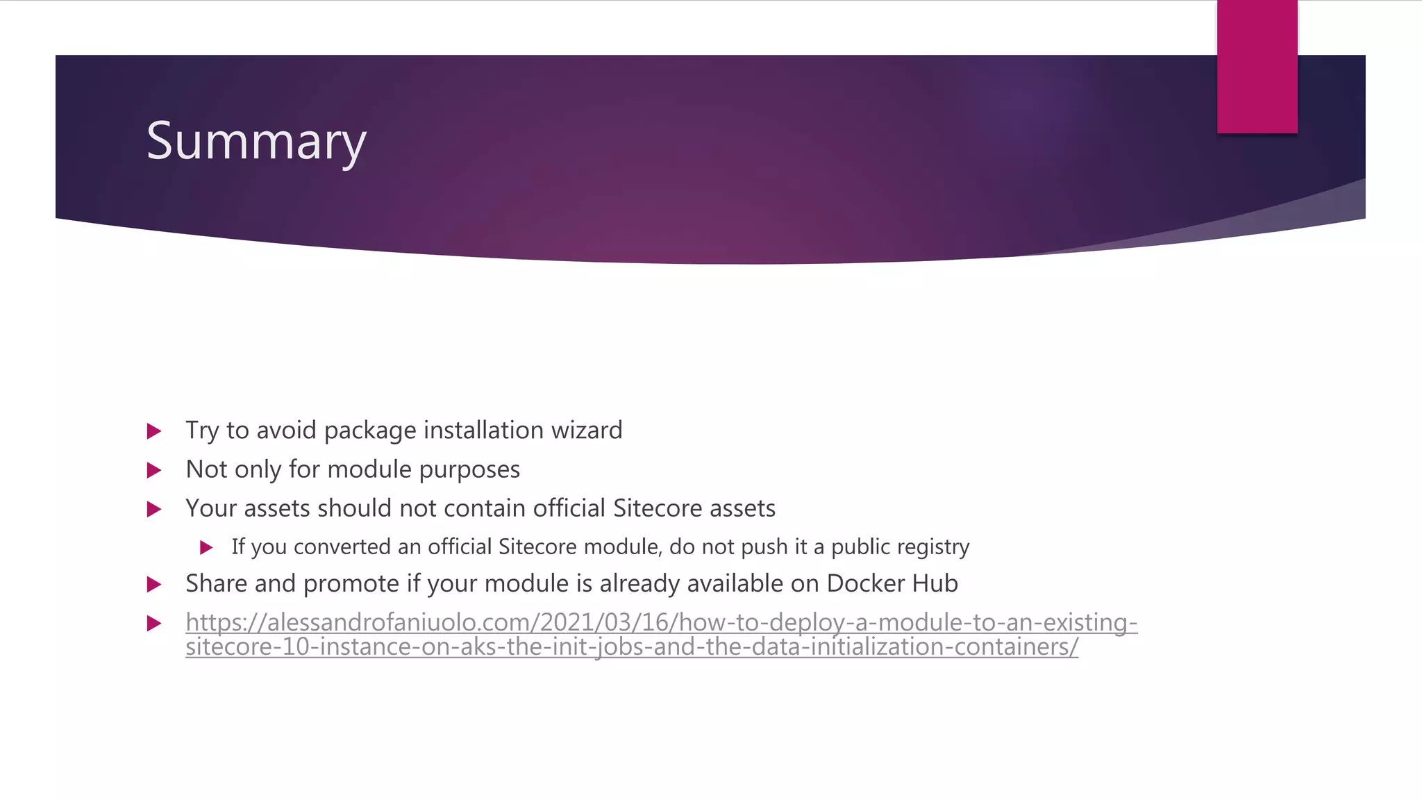 Summary
 Try to avoid package installation wizard
 Not only for module purposes
 Your assets should not contain official Sitecore assets
 If you converted an official Sitecore module, do not push it a public registry
 Share and promote if your module is already available on Docker Hub
 https://alessandrofaniuolo.com/2021/03/16/how-to-deploy-a-module-to-an-existing-
sitecore-10-instance-on-aks-the-init-jobs-and-the-data-initialization-containers/
 
