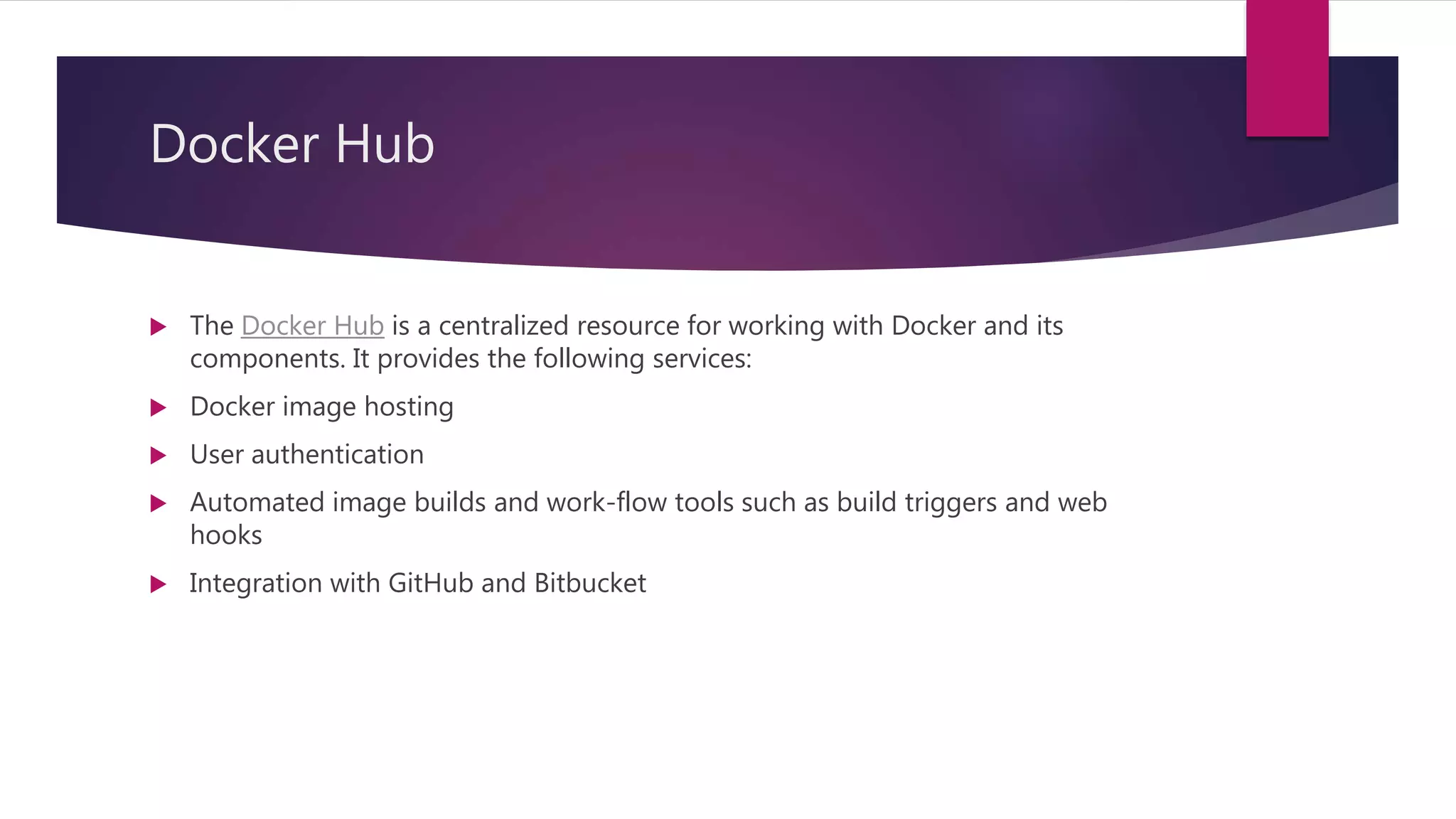 Docker Hub
 The Docker Hub is a centralized resource for working with Docker and its
components. It provides the following services:
 Docker image hosting
 User authentication
 Automated image builds and work-flow tools such as build triggers and web
hooks
 Integration with GitHub and Bitbucket
 