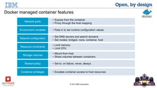 Docker managed container features 
• Expose from the container 
• Proxy through Network ports the host mapping 
Environment variables • Pass in to set runtime configuration values 
• Set DNS servers and search domains 
Network configuration • Set modes: bridged, none, container, host 
• Limit memory 
© 2014 IBM Corporation 
Resource constraints • Limit CPU 
• Mount from host 
Storage volumes • Share volumes between containers 
Restart policy • Set to: on failure, never, always 
Container privileges • Escalate container access to host resources 
 