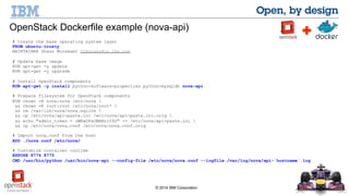 OpenStack Dockerfile example (nova-api) 
© 2014 IBM Corporation 
# Create the base operating system layer 
FROM ubuntu:trusty 
MAINTAINER Shaun Murakami stmuraka@us.ibm.com 
# Update base image 
RUN apt-get -y update 
RUN apt-get -y upgrade 
# Install OpenStack components 
RUN apt-get -y install python-software-properties python-mysqldb nova-api 
# Prepare filesystem for OpenStack components 
RUN chown -R nova:nova /etc/nova  
&& chown -R root:root /etc/nova/root*  
&& rm /var/lib/nova/nova.sqlite  
&& cp /etc/nova/api-paste.ini /etc/nova/api-paste.ini.orig  
&& echo "admin_token = oWKwDPaUWBNzif92" >> /etc/nova/api-paste.ini  
&& cp /etc/nova/nova.conf /etc/nova/nova.conf.orig 
# Import nova.conf from the host 
ADD ./nova.conf /etc/nova/ 
# Customize container runtime 
EXPOSE 8774 8775 
CMD /usr/bin/python /usr/bin/nova-api --config-file /etc/nova/nova.conf --logfile /var/log/nova/api-`hostname`.log 
 