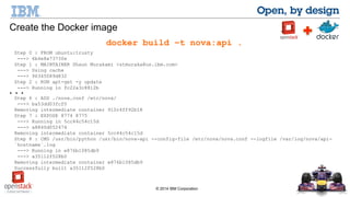 © 2014 IBM Corporation 
Create the Docker image 
docker build –t nova:api . 
Step 0 : FROM ubuntu:trusty 
---> 6b4e8a7373fe 
Step 1 : MAINTAINER Shaun Murakami <stmuraka@us.ibm.com> 
---> Using cache 
---> 96345089d832 
Step 2 : RUN apt-get -y update 
---> Running in fc22a3c8812b 
Step 6 : ADD ./nova.conf /etc/nova/ 
---> ba53dd03fcf0 
Removing intermediate container 910c4ff92b18 
Step 7 : EXPOSE 8774 8775 
---> Running in 5cc44c54c15d 
---> a8840d052474 
Removing intermediate container 5cc44c54c15d 
Step 8 : CMD /usr/bin/python /usr/bin/nova-api --config-file /etc/nova/nova.conf --logfile /var/log/nova/api- 
`hostname`.log 
---> Running in e876b1085db9 
---> a35112f528b0 
Removing intermediate container e876b1085db9 
Successfully built a35112f528b0 
... 
 