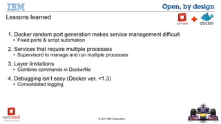 1. Docker random port generation makes service management difficult 
• Fixed ports & script automation 
2. Services that require multiple processes 
• Supervisord to manage and run multiple processes 
© 2014 IBM Corporation 
Lessons learned 
3. Layer limitations 
• Combine commands in Dockerfile 
4. Debugging isn’t easy (Docker ver. <1.3) 
• Consolidated logging 
 