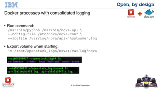 Docker processes with consolidated logging 
• Run command: 
/usr/bin/python /usr/bin/nova-api  
--config-file /etc/nova/nova.conf  
--logfile /var/log/nova/api-`hostname`.log 
• Export volume when starting: 
-v /root/openstack_logs/nova:/var/log/nova 
© 2014 IBM Corporation 
 